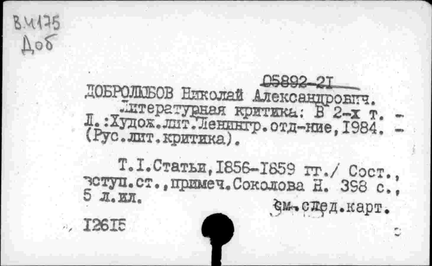 ﻿ЬЧПб
Д,оГ
ДОБРОЛЮБОВ Николай Алекса .Литературная критика; Л. :1удож.лит7Леништ). отд-
•овтгч. 2-х т.
*<	литЛешшгр. отд-ние, 1984.
(Рус.лит.критика).
Т.1.Статьи,1856-1859 гг./ Сост чступ.ст. .примеч.Соколова Н. 398 с ^сл^д.карт,
■> 12615 А